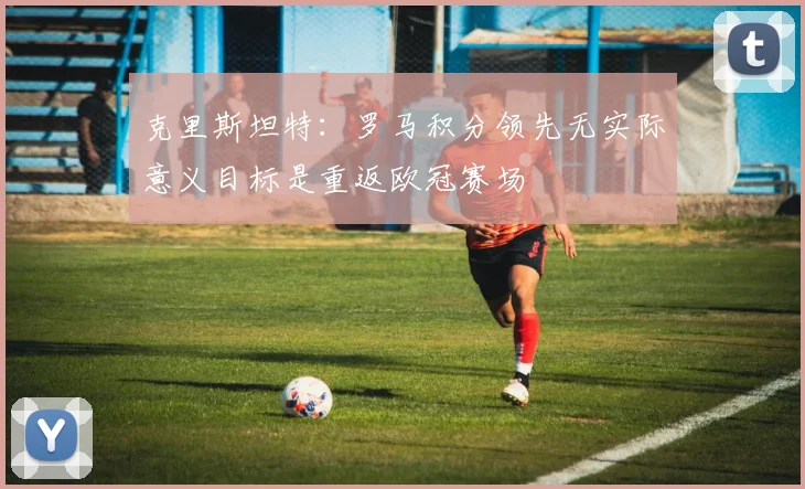 克里斯坦特：罗马积分领先无实际意义目标是重返欧冠赛场