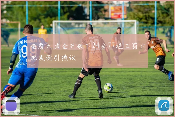 老詹火力全开砍下24分77送三罚六犯表现引热议