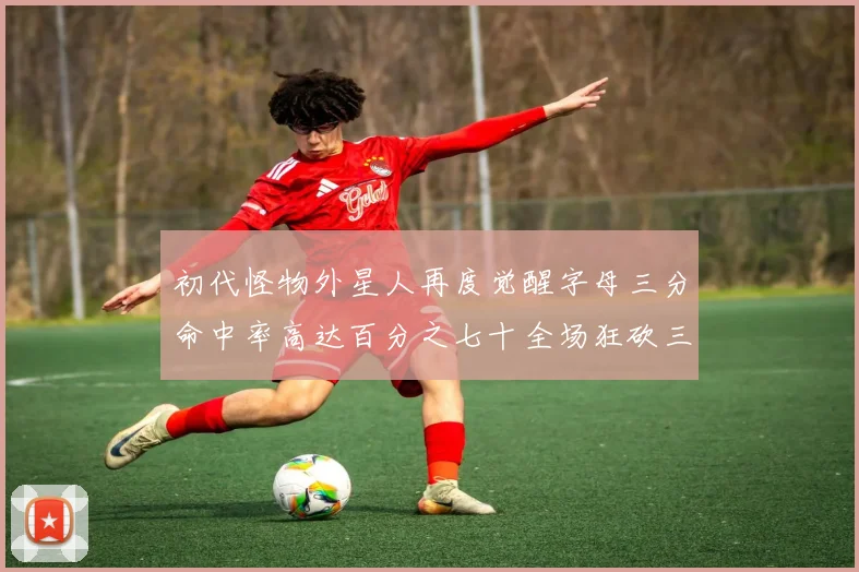 初代怪物外星人再度觉醒字母三分命中率高达百分之七十全场狂砍三十一分二十篮板七助攻