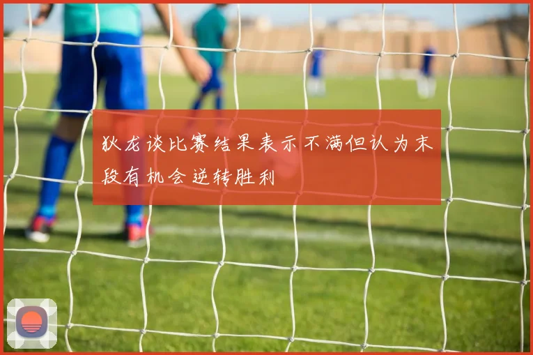 狄龙谈比赛结果表示不满但认为末段有机会逆转胜利