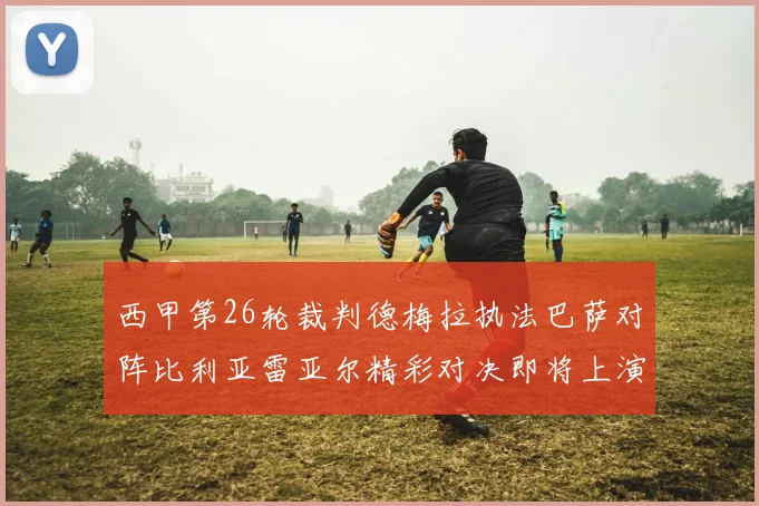 西甲第26轮裁判德梅拉执法巴萨对阵比利亚雷亚尔精彩对决即将上演