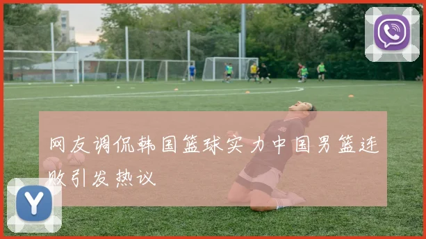 网友调侃韩国篮球实力中国男篮连败引发热议