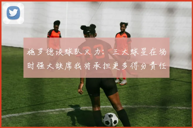 施罗德谈球队火力：三大球星在场时强大缺席我将承担更多得分责任