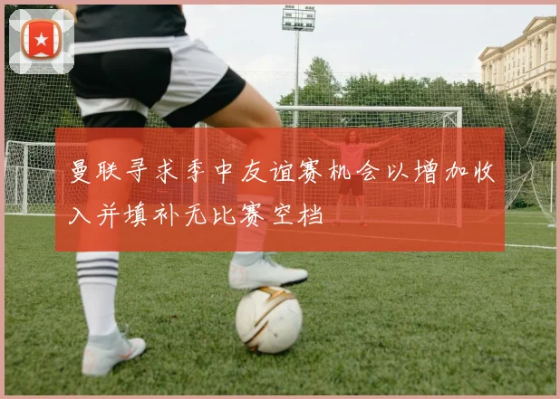 曼联寻求季中友谊赛机会以增加收入并填补无比赛空档