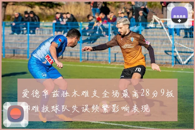 爱德华兹独木难支全场最高28分9板却难救球队失误频繁影响表现