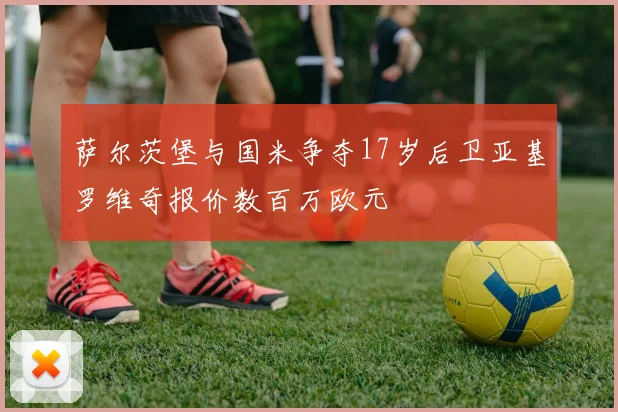 萨尔茨堡与国米争夺17岁后卫亚基罗维奇报价数百万欧元