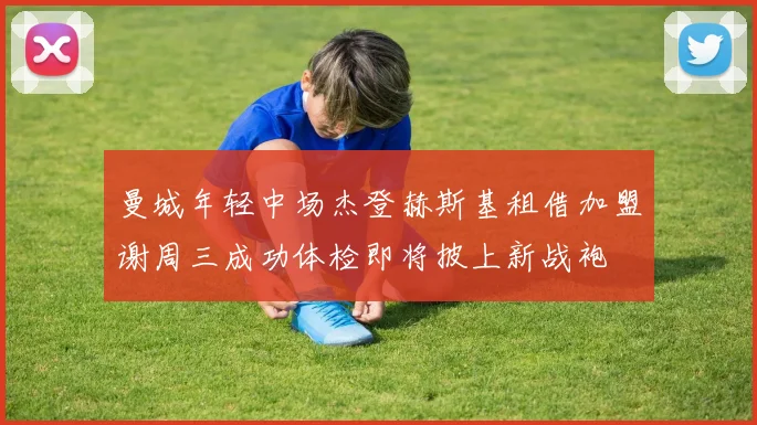 曼城年轻中场杰登赫斯基租借加盟谢周三成功体检即将披上新战袍