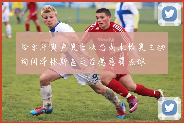 恰尔汗奥卢复出状态尚未恢复主动询问泽林斯基是否愿意罚点球