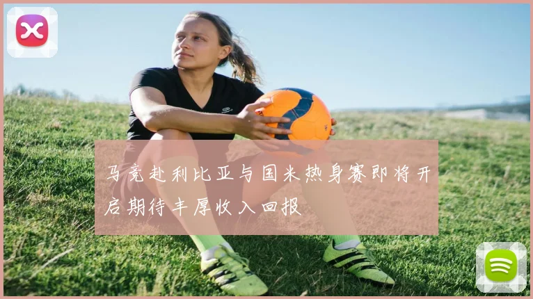 马竞赴利比亚与国米热身赛即将开启期待丰厚收入回报