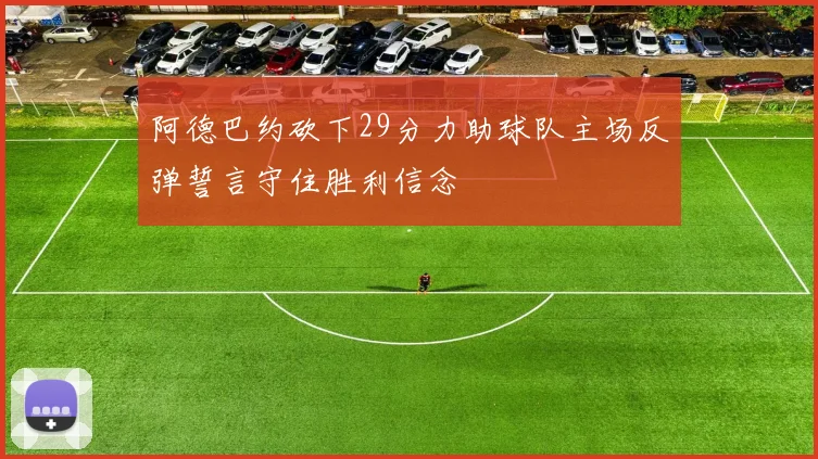 阿德巴约砍下29分力助球队主场反弹誓言守住胜利信念