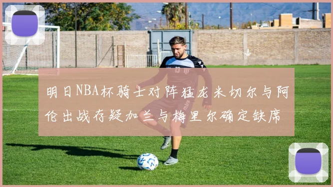 明日NBA杯骑士对阵猛龙米切尔与阿伦出战存疑加兰与梅里尔确定缺席