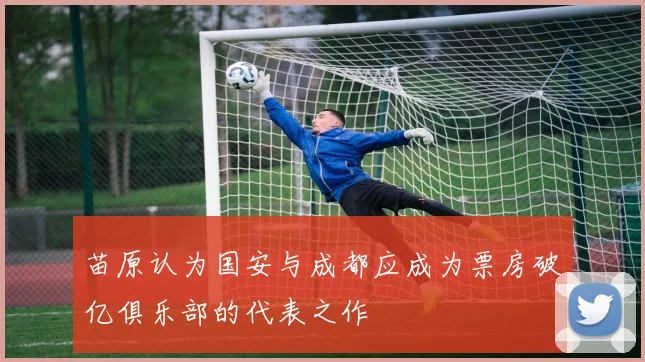 苗原认为国安与成都应成为票房破亿俱乐部的代表之作