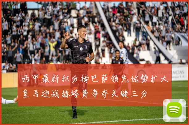 西甲最新积分榜巴萨领先优势扩大皇马迎战赫塔费争夺关键三分