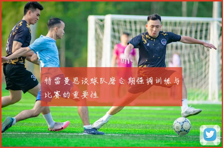 特雷曼恩谈球队磨合期强调训练与比赛的重要性