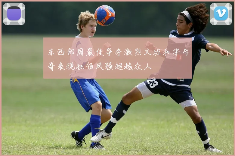 东西部周最佳争夺激烈文班和字母哥表现独领风骚超越众人