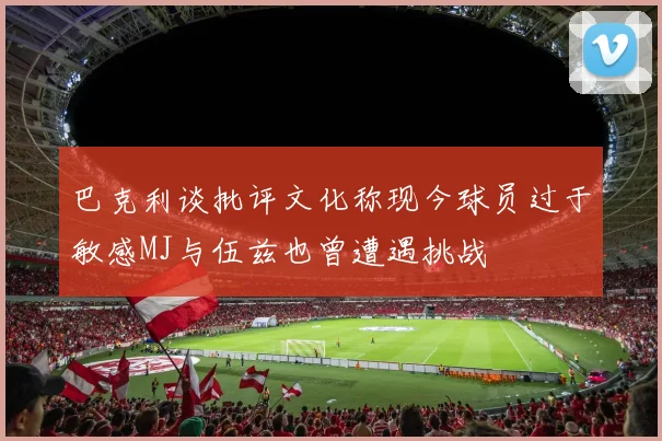 巴克利谈批评文化称现今球员过于敏感MJ与伍兹也曾遭遇挑战