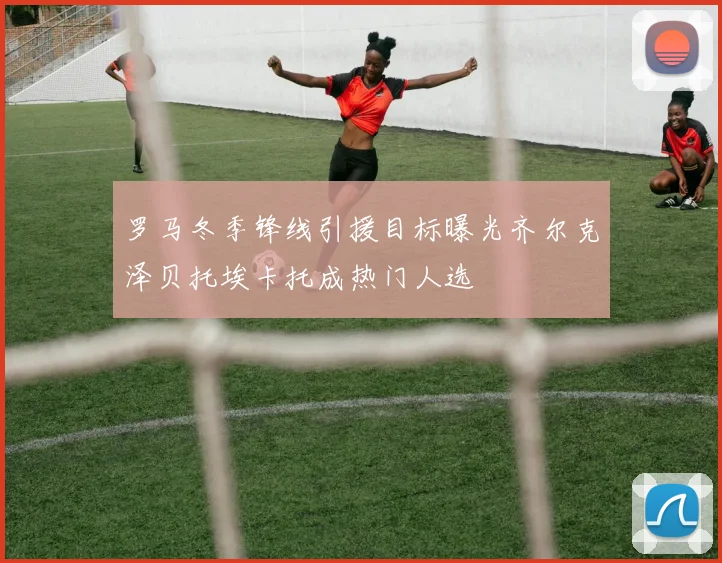 罗马冬季锋线引援目标曝光齐尔克泽贝托埃卡托成热门人选