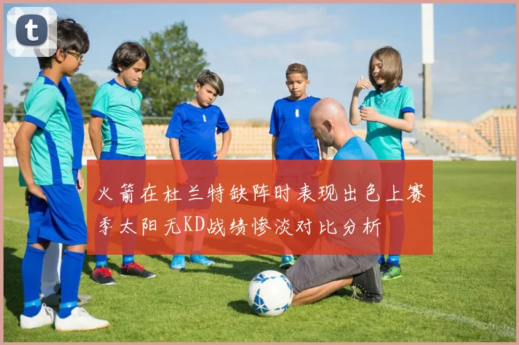 火箭在杜兰特缺阵时表现出色上赛季太阳无KD战绩惨淡对比分析