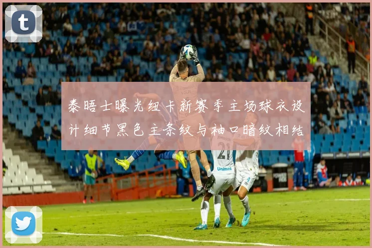 泰晤士曝光纽卡新赛季主场球衣设计细节黑色主条纹与袖口暗纹相结合