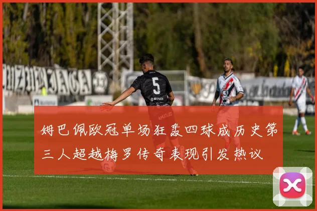 姆巴佩欧冠单场狂轰四球成历史第三人超越梅罗传奇表现引发热议