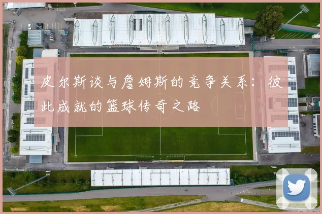 皮尔斯谈与詹姆斯的竞争关系：彼此成就的篮球传奇之路