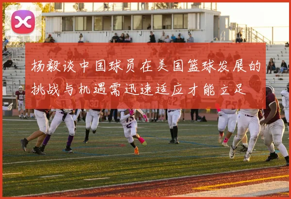 杨毅谈中国球员在美国篮球发展的挑战与机遇需迅速适应才能立足