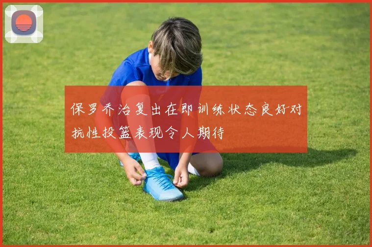 保罗乔治复出在即训练状态良好对抗性投篮表现令人期待