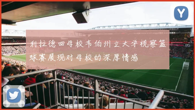 利拉德回母校韦伯州立大学视察篮球赛展现对母校的深厚情感