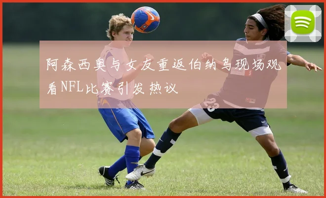 阿森西奥与女友重返伯纳乌现场观看NFL比赛引发热议