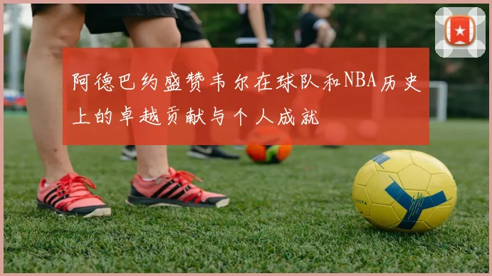 阿德巴约盛赞韦尔在球队和NBA历史上的卓越贡献与个人成就