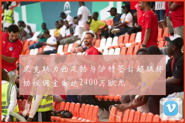 皮克助力西足协与沙特签订超级杯协议佣金高达2400万欧元