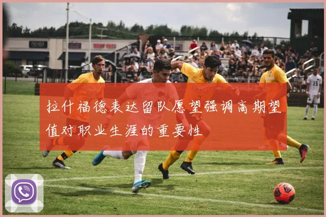 拉什福德表达留队愿望强调高期望值对职业生涯的重要性