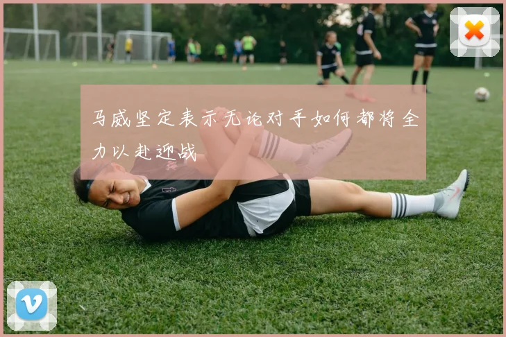 马威坚定表示无论对手如何都将全力以赴迎战