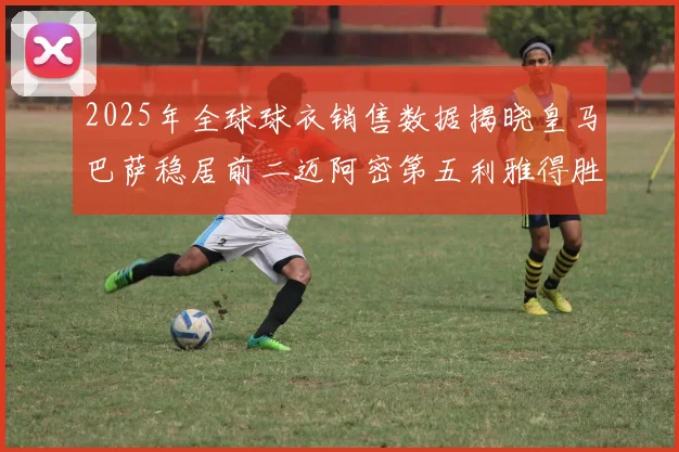 2025年全球球衣销售数据揭晓皇马巴萨稳居前二迈阿密第五利雅得胜利第十