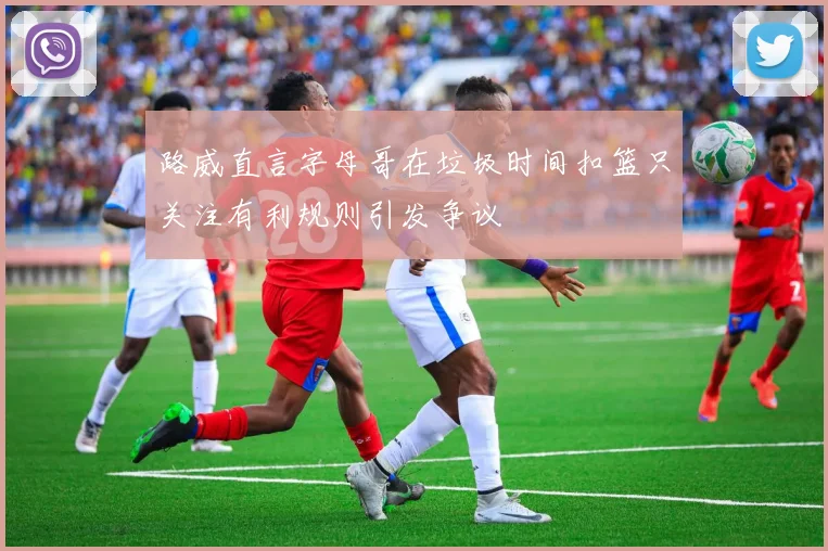 路威直言字母哥在垃圾时间扣篮只关注有利规则引发争议