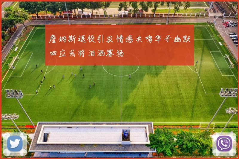 詹姆斯退役引发情感共鸣华子幽默回应或将泪洒赛场