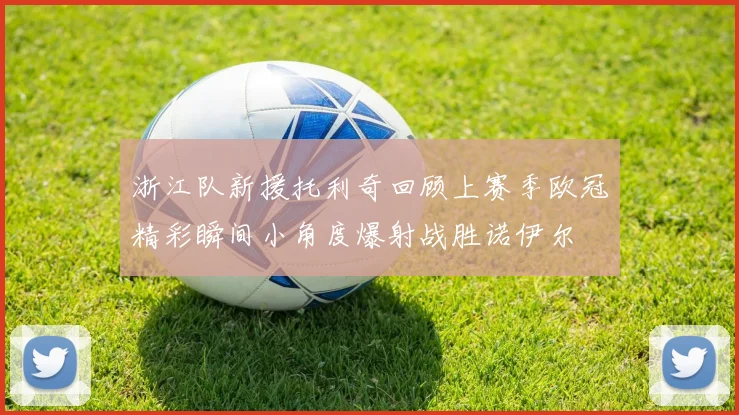 浙江队新援托利奇回顾上赛季欧冠精彩瞬间小角度爆射战胜诺伊尔