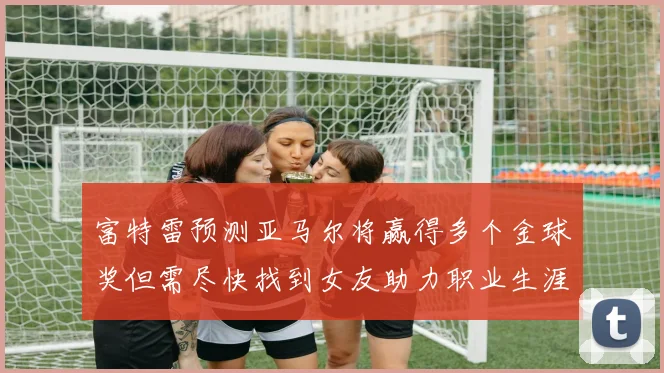 富特雷预测亚马尔将赢得多个金球奖但需尽快找到女友助力职业生涯