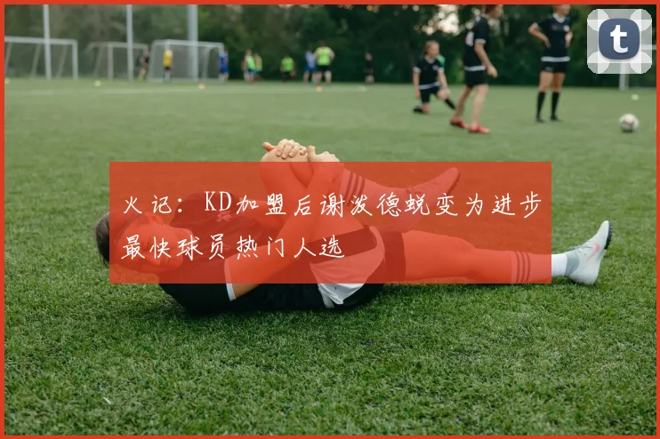 火记：KD加盟后谢泼德蜕变为进步最快球员热门人选