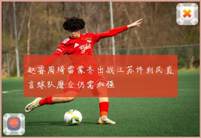 赵睿周琦雷蒙齐出战江苏许利民直言球队磨合仍需加强