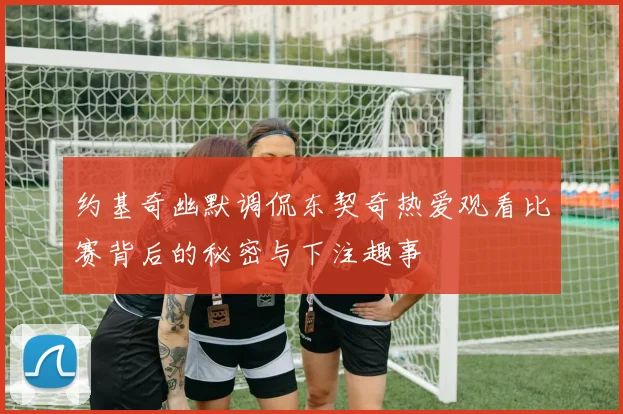约基奇幽默调侃东契奇热爱观看比赛背后的秘密与下注趣事