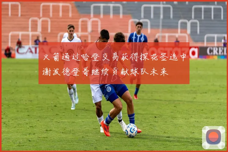 火箭通过哈登交易获得探花签选中谢泼德登哥继续贡献球队未来