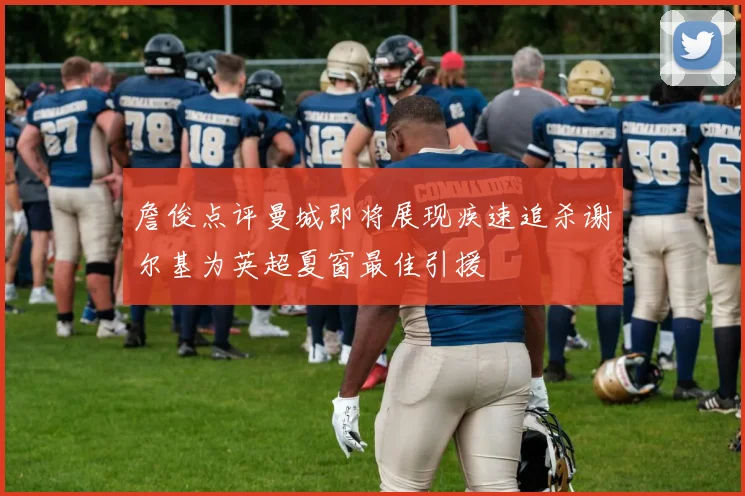 詹俊点评曼城即将展现疾速追杀谢尔基为英超夏窗最佳引援