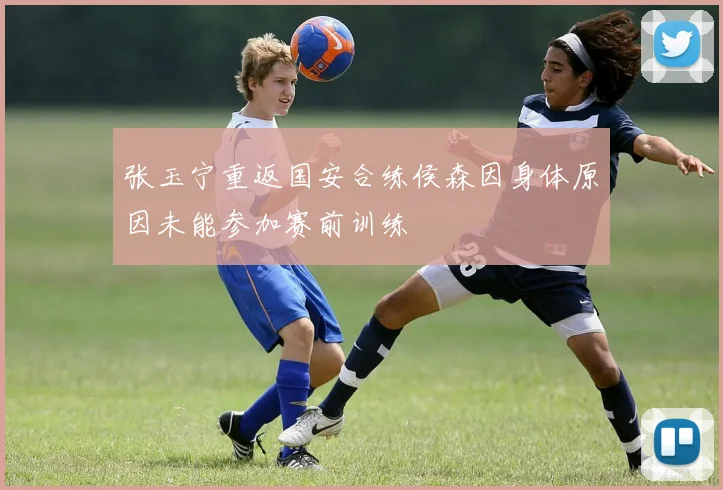 张玉宁重返国安合练侯森因身体原因未能参加赛前训练