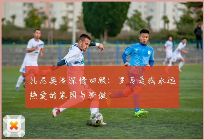 扎尼奥洛深情回顾：罗马是我永远热爱的家园与骄傲