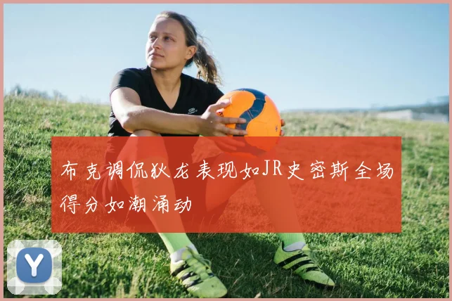 布克调侃狄龙表现如JR史密斯全场得分如潮涌动